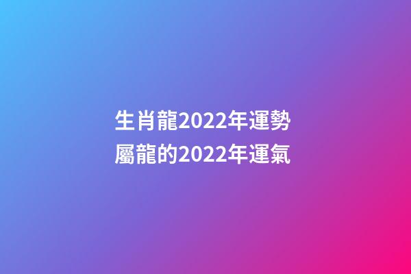生肖龍2022年運勢 屬龍的2022年運氣